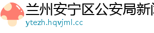 兰州安宁区公安局新闻网